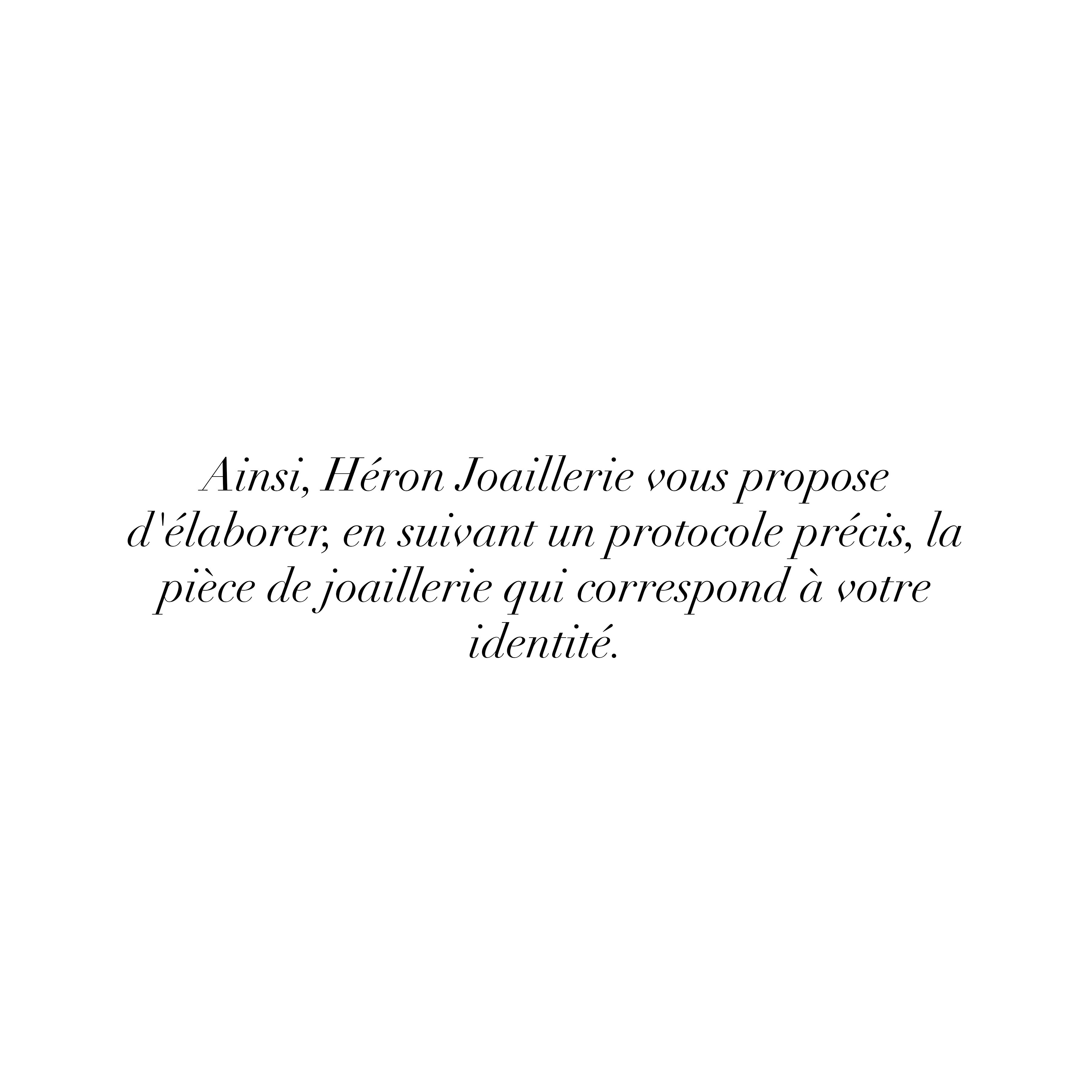 Ainsi, Héron Joaillerie vous propose d'élaborer, en suivant un protocole précis, la pièce de joaillerie qui correspond à votre identité.