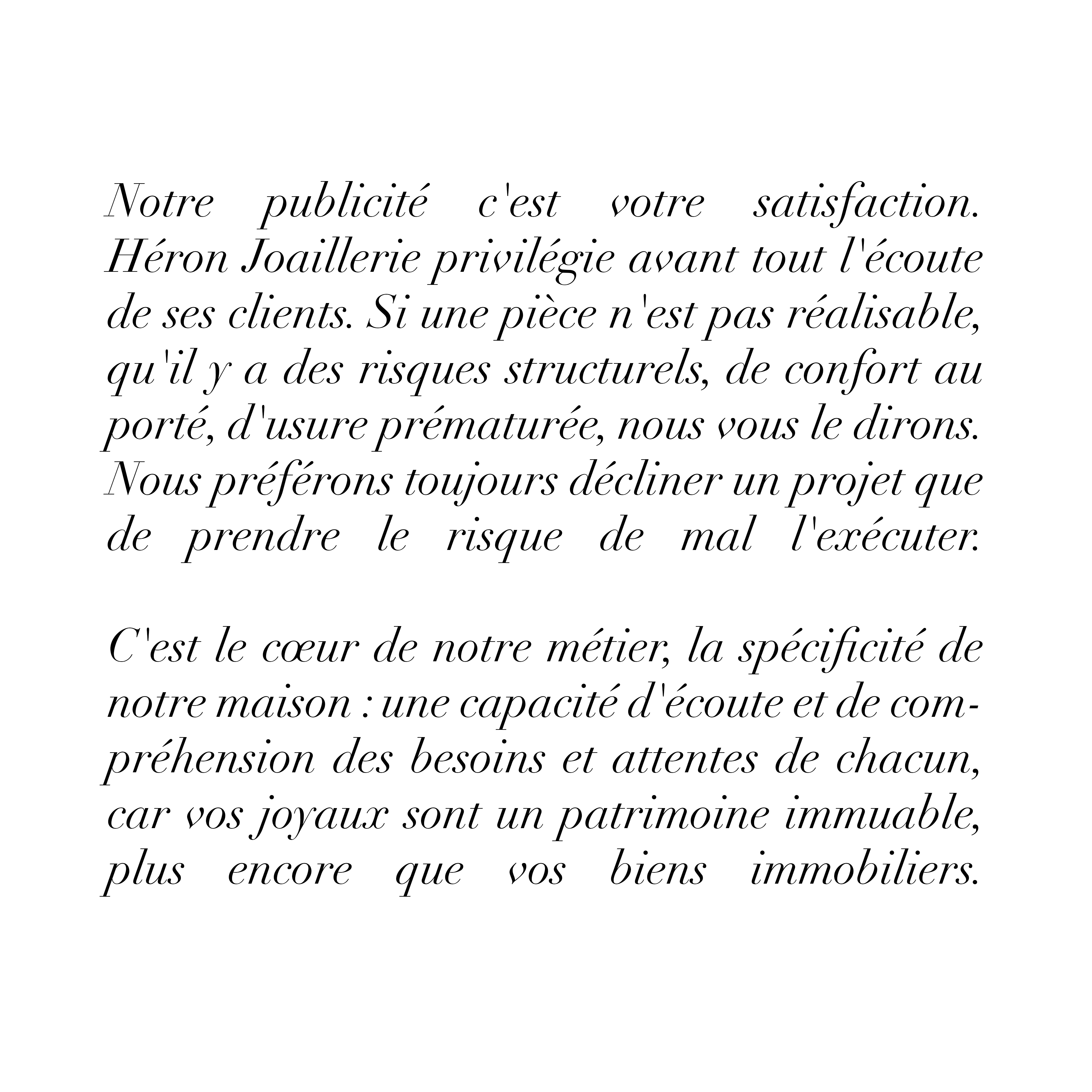 Notre publicité c'est votre satisfaction.
Héron Joaillerie privilégie avant tout l'écoute de ses clients. Si une pièce n'est pas réalisable, qu'il y a des risques structurels, de confort au porté, d'usure prématurée, nous vous le dirons. Nous préférons toujours décliner un projet que de prendre le risque de mal l'exécuter. C'est le cœur de notre métier, la spécificité de notre maison : une capacité d'écoute et de compréhension des besoins et attentes de chacun, car vos joyaux sont un patrimoine immuable, plus encore que vos biens immobiliers.