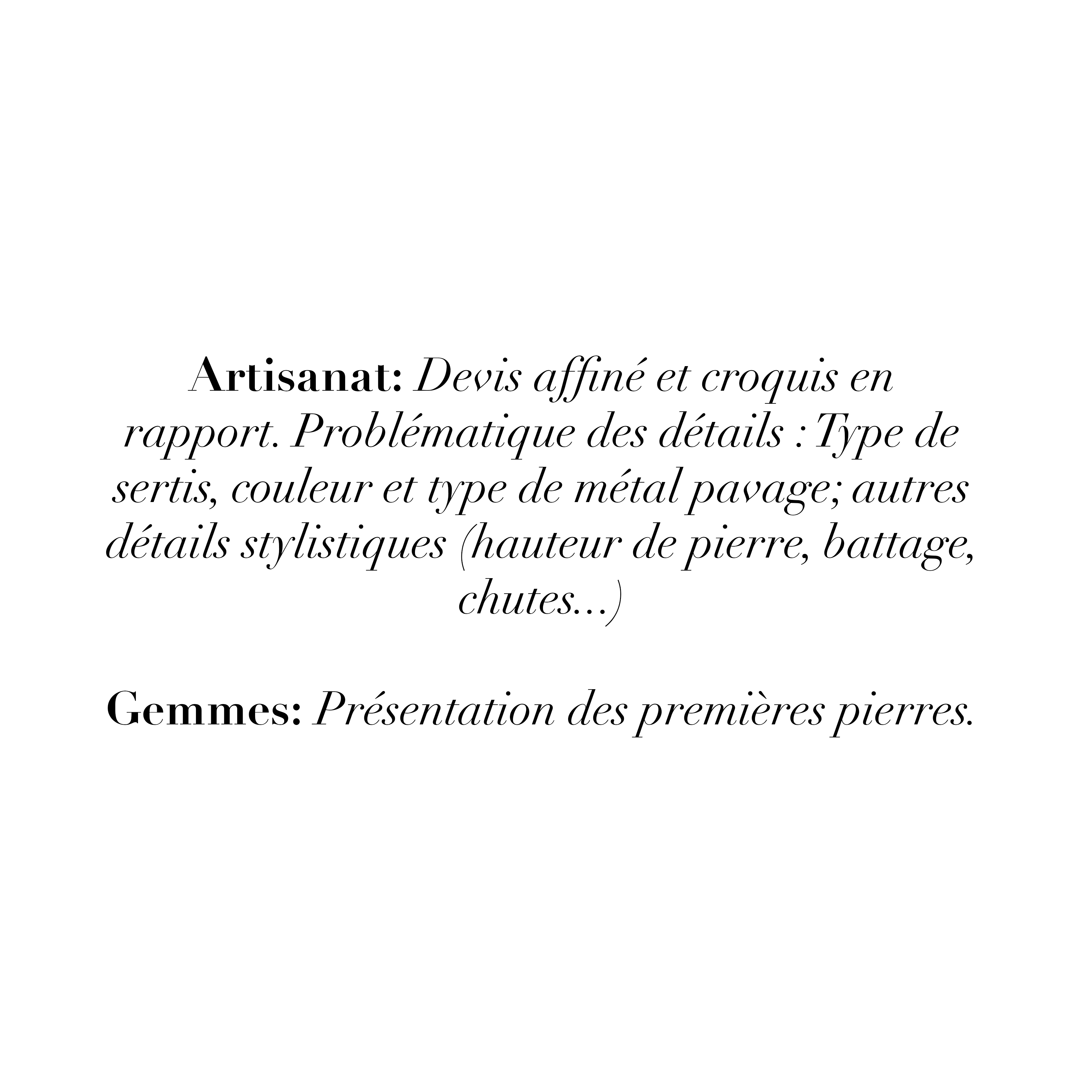 Artisanal: Devis affiné et croquis en rapport. Problématique des détails : Type de sertis, couleur et type de métal pavage; autres détails stylistiques (hauteur de pierre, battage, chutes...)
Gemmes: Présentation des premières pierres.