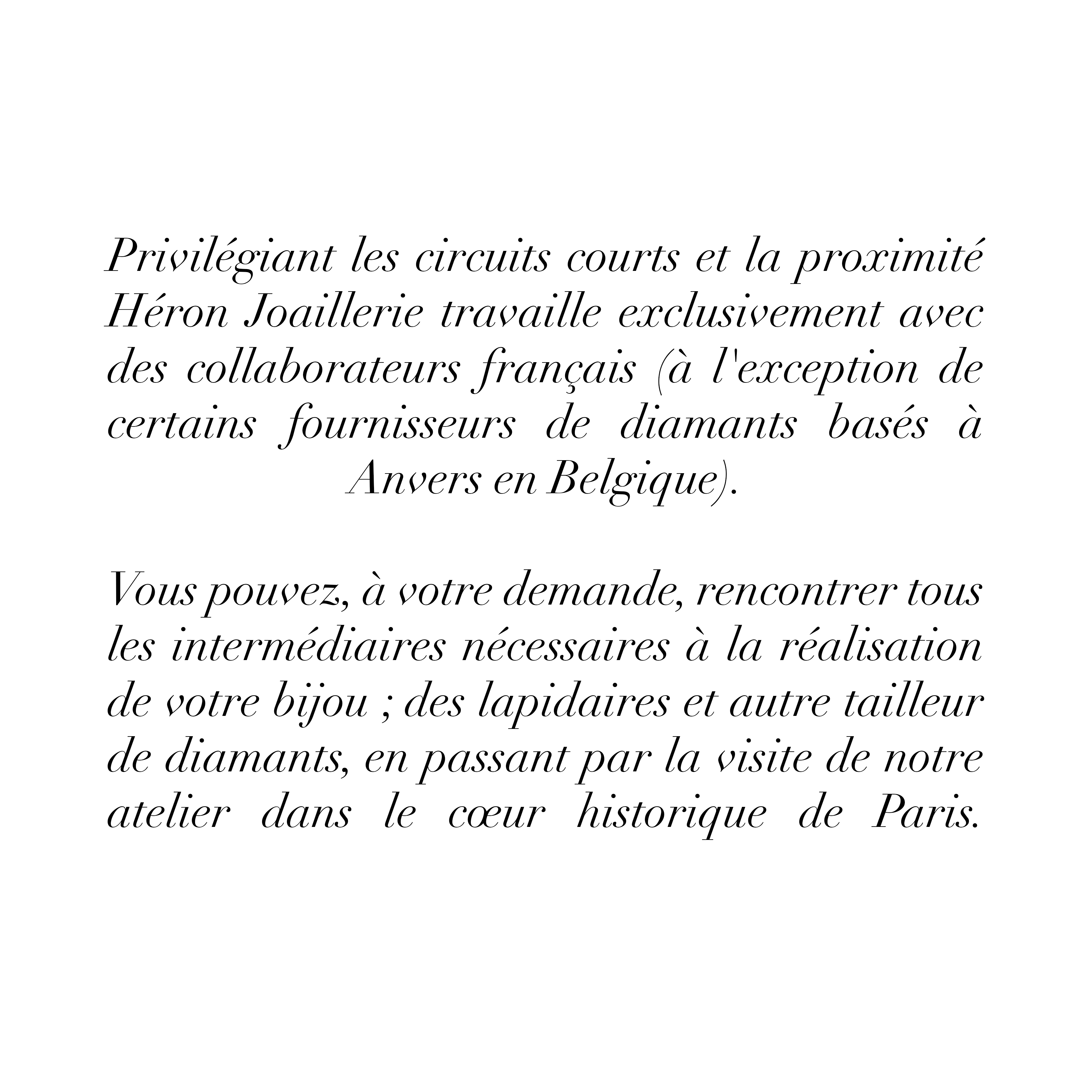 Privilégiant les circuits courts et la
proximité Héron Joaillerie travaille exclusivement
avec des collaborateurs
français (à l'exception de certains fournisseurs de diamants basés à Anvers en
Belgique).
Vous pouvez, à votre demande, rencontrer tous les intermédiaires nécessaires à la réalisation de votre bijou ; des lapidaires et autre tailleur de diamants, en passant par la visite de notre atelier dans le cœur historique de Paris.