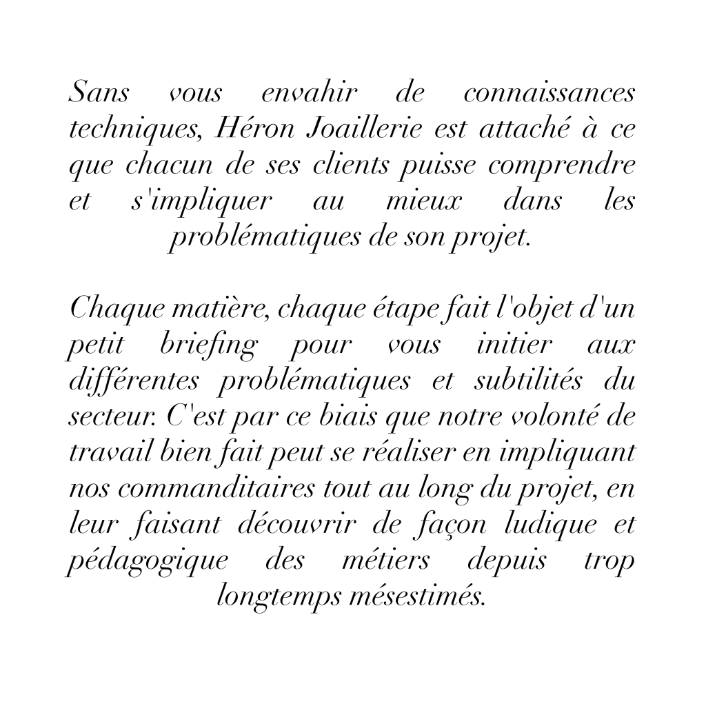 Sans vous envahir de connaissances techniques, Héron Joaillerie est attaché à ce que chacun de ses clients puisse comprendre
s'impliquer
au mieux dans les
problématiques de son projet. Chaque matière, chaque étape fait l'objet d'un petit briefing pour vous initier aux différentes problématiques et subtilités du secteur.
C'est par ce biais que notre volonté de travail bien fait peut se réaliser en impliquant nos commanditaires tout au long du projet, en leur faisant découvrir de façon ludique et pédagogique des métiers depuis trop longtemps mésestimés.