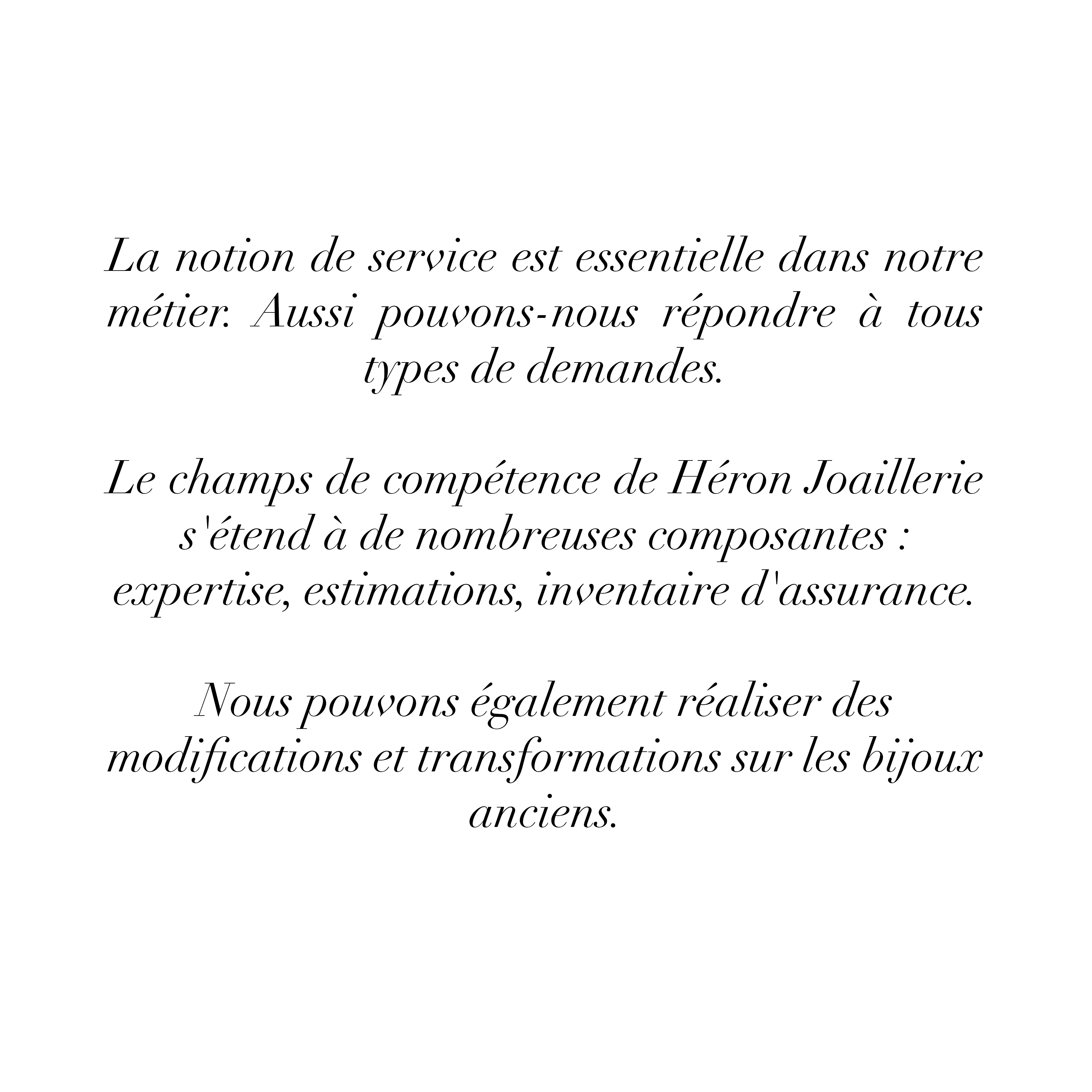 La notion de service est essentielle dans notre métier. Aussi pouvons-nous répondre à tous types de demandes.
Le champs de compétence de Héron Joaillerie s'étend à de nombreuses composantes : expertise, estimations, inventaire d'assurance. Nous pouvons également réaliser des modifications et
transformations sur les bijoux anciens.