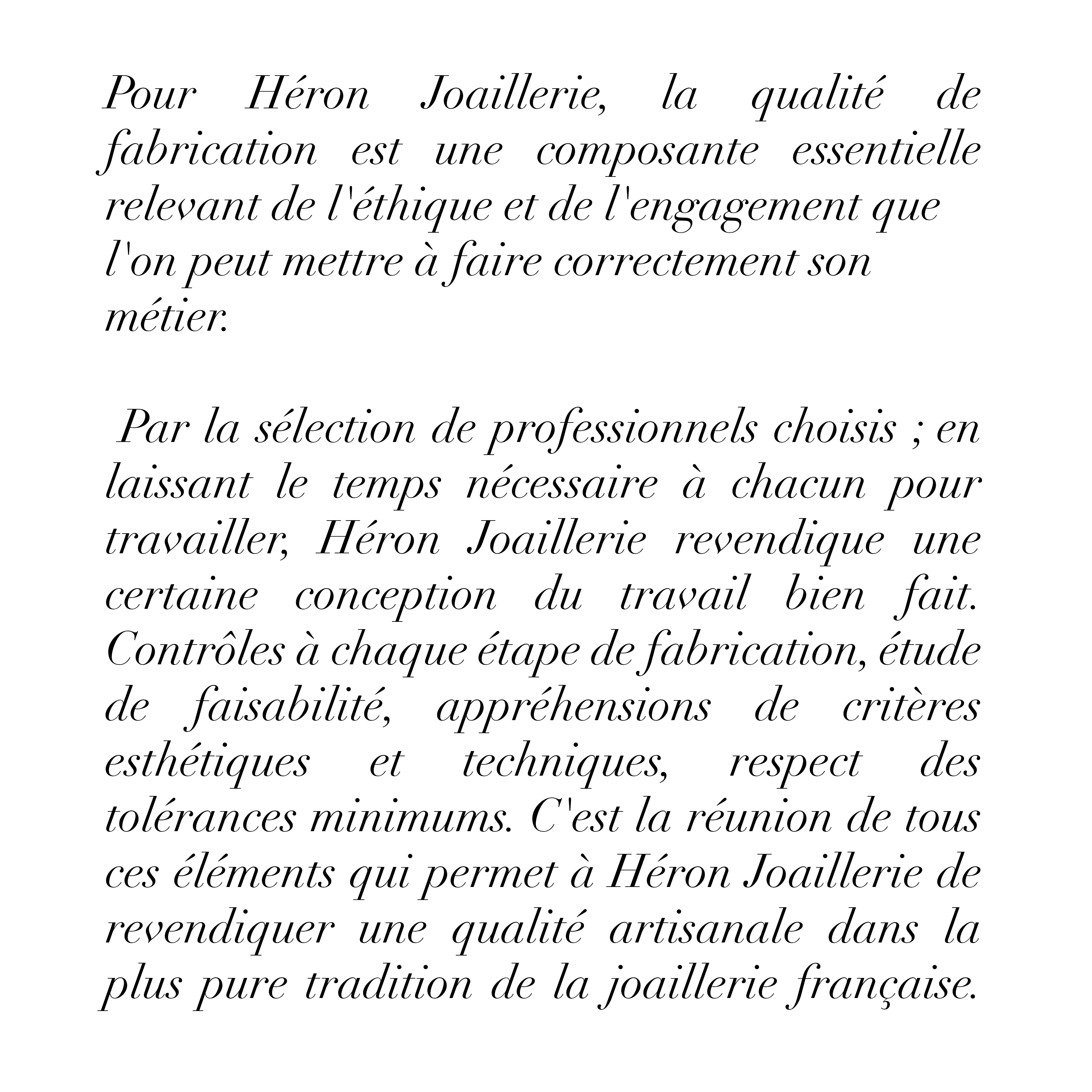 Pour Héron Joaillerie, la qualité de fabrication
est
une
composante
essentielle relevant de l'éthique et de
l'engagement que l'on peut mettre à faire correctement son métier:
Par la sélection de professionnels choisis ; en laissant le temps nécessaire à chacun pour travailler, Héron Joaillerie revendique une certaine conception du travail bien fait.
Contrôles à chaque étape de fabrication, étude de faisabilité, appréhensions de critères esthétiques et techniques, respect des
tolérances minimums. C'est la réunion de tous ces éléments qui permet à Héron Joaillerie de revendiquer une qualité artisanale dans la plus pure tradition de la joaillerie française.