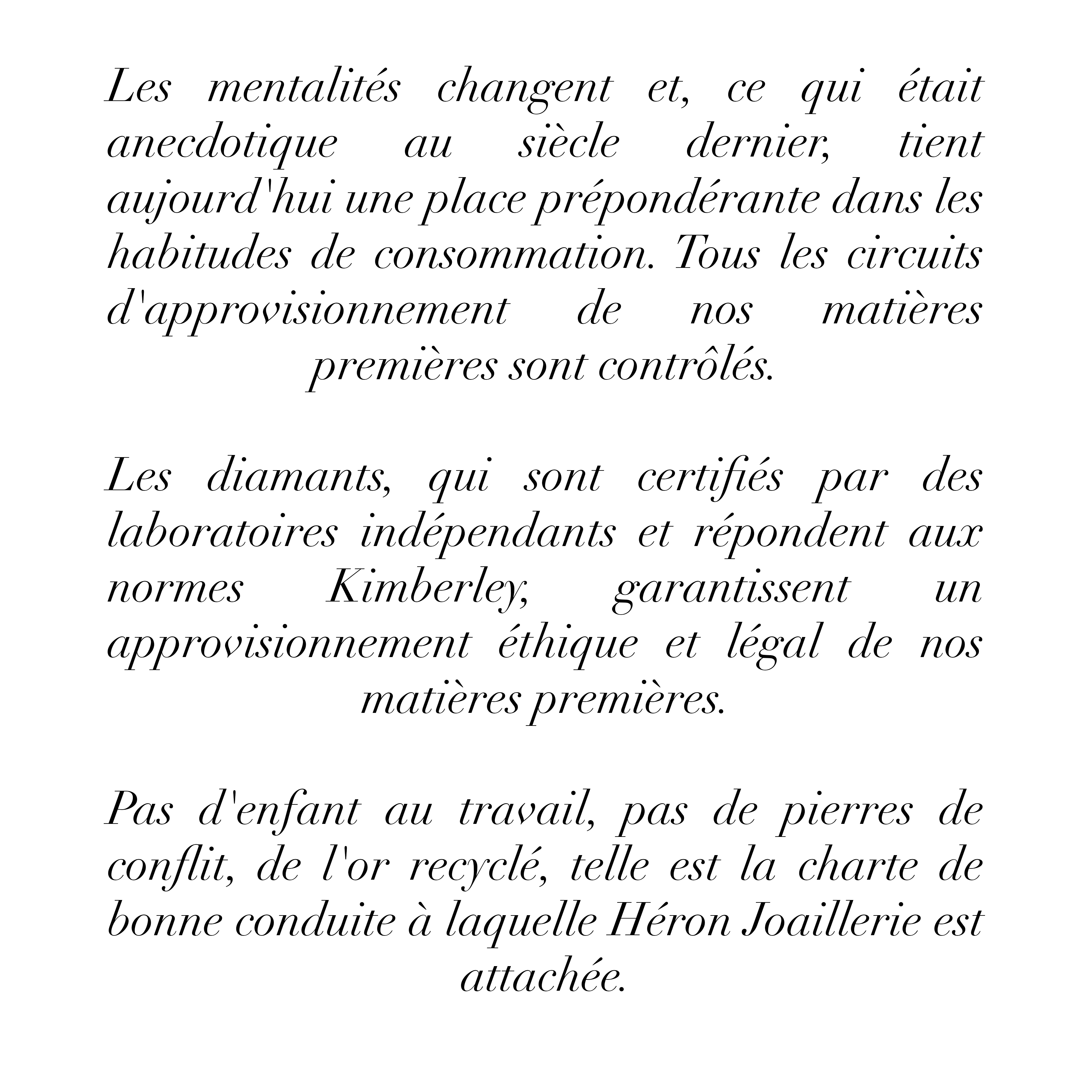 Les mentalités changent et, ce qui était anecdotique
au siècle dernier, tient
aujourd'hui une place prépondérante dans les habitudes de consommation. Tous les circuits d'approvisionnement de nos matières premières sont contrôlés.
Les diamants, qui sont certifiés par des laboratoires indépendants et répondent aux
normes
Kimberley, garantissent
un
approvisionnement éthique et légal de nos matières premières.
Pas d'enfant au travail, pas de pierres de conflit, de l'or recyclé, telle est la charte de bonne conduite à laquelle Héron Joaillerie est attachée.