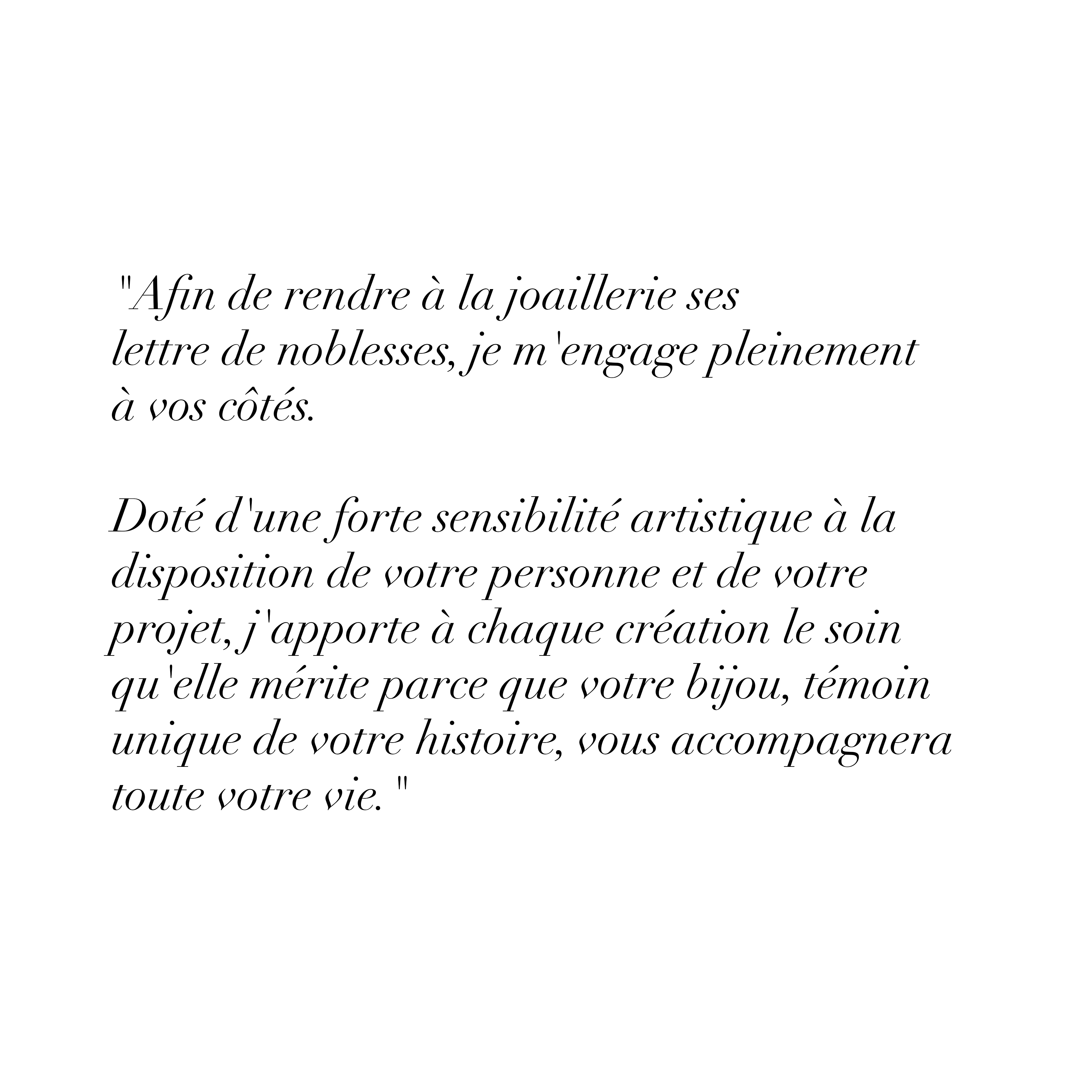 "Afin de rendre à la joaillerie ses lettre de noblesses, je m'engage pleinement à vos côtés.
Doté d'une forte sensibilité artistique à la disposition de votre personne et de votre projet, j'apporte à chaque création le soin qu'elle mérite parce que votre bijou, témoin unique de votre histoire, vous accompagnera toute votre vie."
