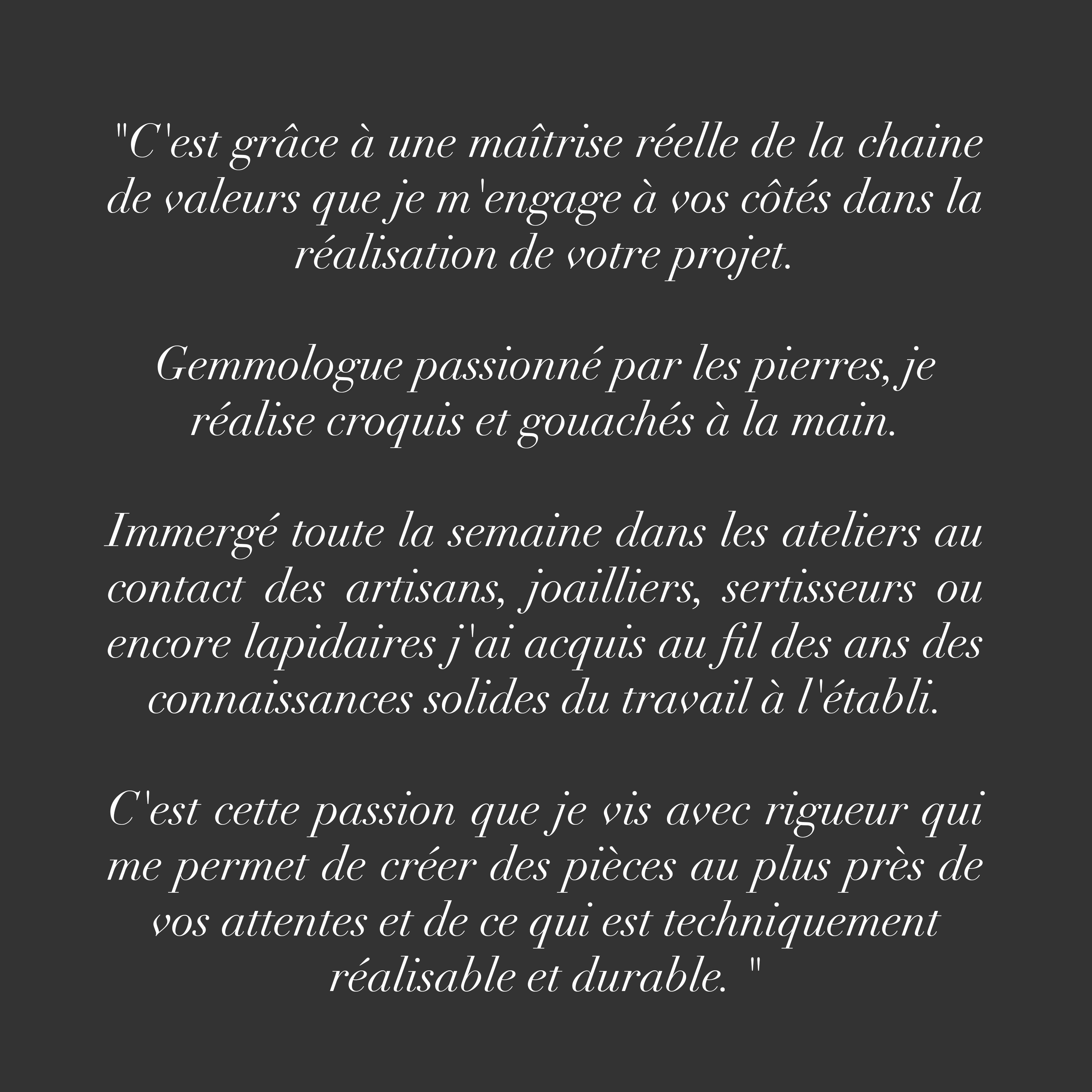 "C'est grâce à une maîtrise réelle de la chaine de valeurs que je m'engage à vos côtés dans la réalisation de votre projet.
Gemmologue passionné par les pierres, je réalise croquis et gouachés à la main.
Immergé toute la semaine dans les ateliers au contact des artisans, joailliers, sertisseurs ou encore lapidaires j'ai acquis au fil des ans des connaissances solides du travail à l'établi.
C'est cette passion que je vis avec rigueur qui me permet de créer des pièces au plus près de vos attentes et de ce qui est techniquement réalisable et durable. "