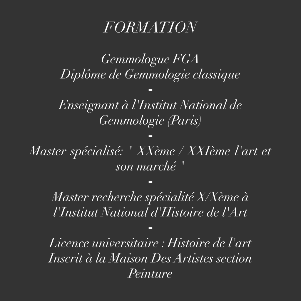 FORMATION
Gemmologue FGA
Diplôme de Gemmologie classique
Enseignant à l'Institut National de
Gemmologie (Paris,
Master spécialisé: " XXème / XXIème l'art et son marché "
Master recherche spécialité X/Xème à l'Institut National d'Histoire de l'Art
Licence universitaire : Histoire de l'art
Inscrit à la Maison Des Artistes section Peinture